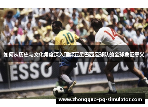 如何从历史与文化角度深入理解五星巴西足球队的全球象征意义