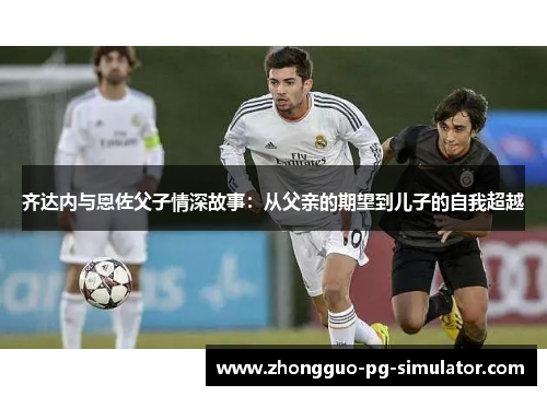 齐达内与恩佐父子情深故事:从父亲的期望到儿子的自我超越 齐达内与恩佐父子情深故事:从父亲的期望到儿子的自我超越