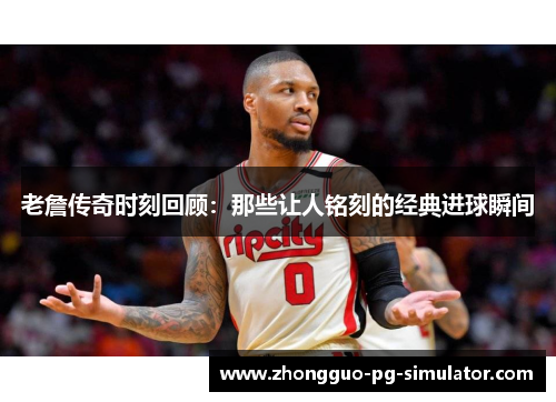 老詹传奇时刻回顾：那些让人铭刻的经典进球瞬间