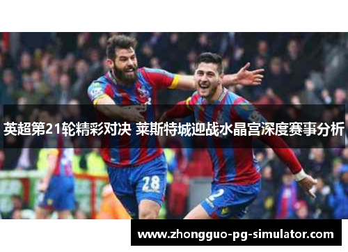 英超第21轮精彩对决 莱斯特城迎战水晶宫深度赛事分析 英超第21轮精彩对决 莱斯特城迎战水晶宫深度赛事分析