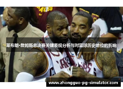 莱布朗·詹姆斯总决赛关键表现分析与对篮球历史地位的影响 莱布朗·詹姆斯总决赛关键表现分析与对篮球历史地位的影响