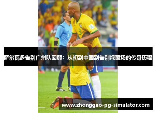 萨尔瓦多告别广州队回顾：从初到中国到告别绿茵场的传奇历程