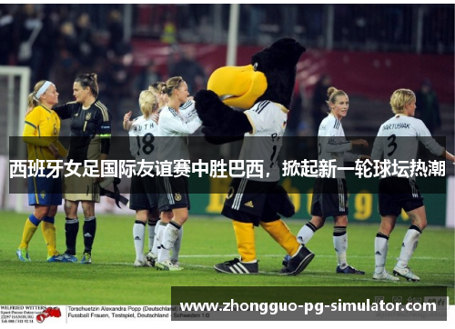 西班牙女足国际友谊赛中胜巴西，掀起新一轮球坛热潮