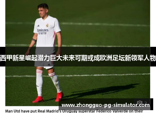 西甲新星崛起潜力巨大未来可期或成欧洲足坛新领军人物