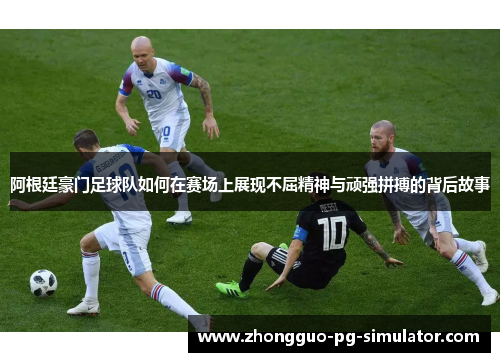 阿根廷豪门足球队如何在赛场上展现不屈精神与顽强拼搏的背后故事 阿根廷豪门足球队如何在赛场上展现不屈精神与顽强拼搏的背后故事