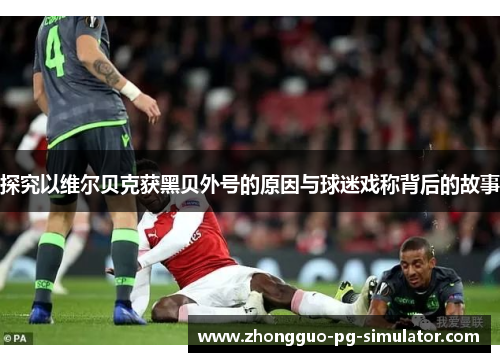 探究以维尔贝克获黑贝外号的原因与球迷戏称背后的故事 探究以维尔贝克获黑贝外号的原因与球迷戏称背后的故事