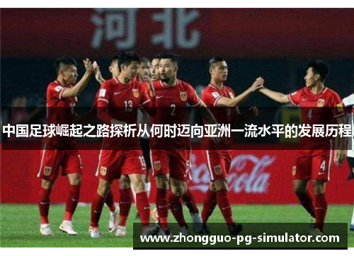 中国足球崛起之路探析从何时迈向亚洲一流水平的发展历程 中国足球崛起之路探析从何时迈向亚洲一流水平的发展历程