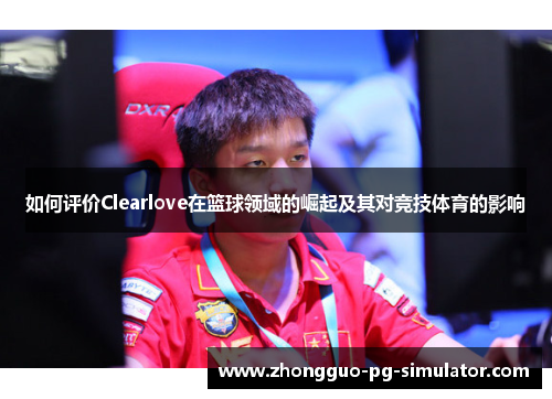 如何评价Clearlove在篮球领域的崛起及其对竞技体育的影响 如何评价Clearlove在篮球领域的崛起及其对竞技体育的影响
