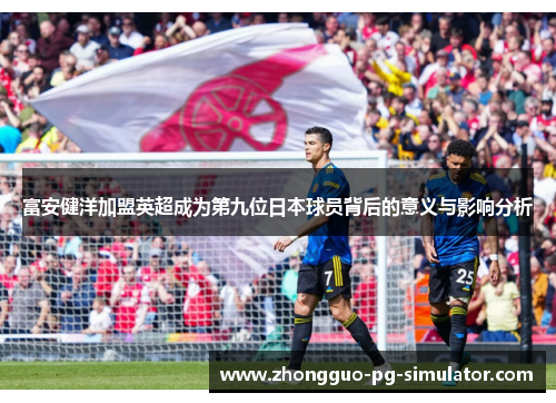 富安健洋加盟英超成为第九位日本球员背后的意义与影响分析