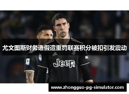 尤文图斯财务造假遭重罚联赛积分被扣引发震动