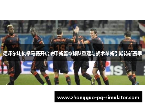 德泽尔比执掌马赛开启法甲新篇章球队重建与战术革新引期待新赛季