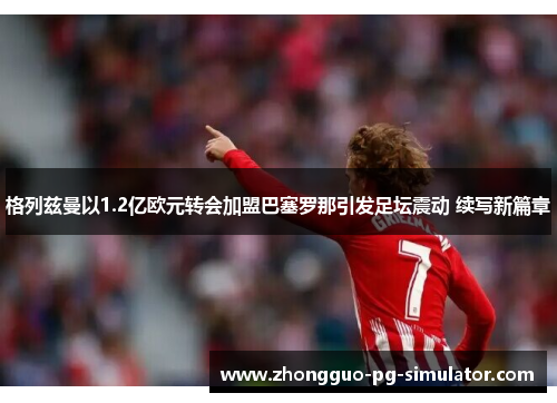 格列兹曼以1.2亿欧元转会加盟巴塞罗那引发足坛震动 续写新篇章