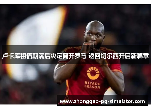 卢卡库租借期满后决定离开罗马 返回切尔西开启新篇章 卢卡库租借期满后决定离开罗马 返回切尔西开启新篇章