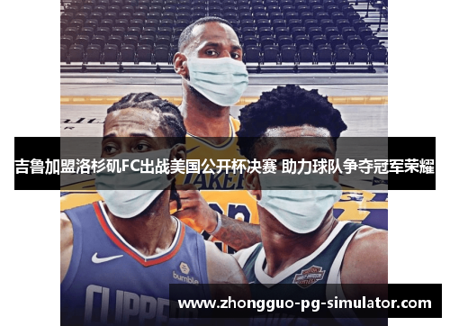 吉鲁加盟洛杉矶FC出战美国公开杯决赛 助力球队争夺冠军荣耀 吉鲁加盟洛杉矶FC出战美国公开杯决赛 助力球队争夺冠军荣耀