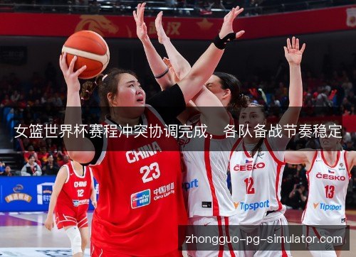 女篮世界杯赛程冲突协调完成，各队备战节奏稳定